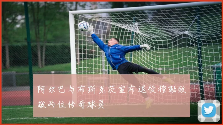 阿尔巴与布斯克茨宣布退役穆勒致敬两位传奇球员