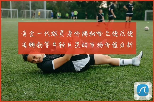 黄金一代球员身价揭秘哈兰德厄德高鲍勃等年轻巨星的市场价值分析