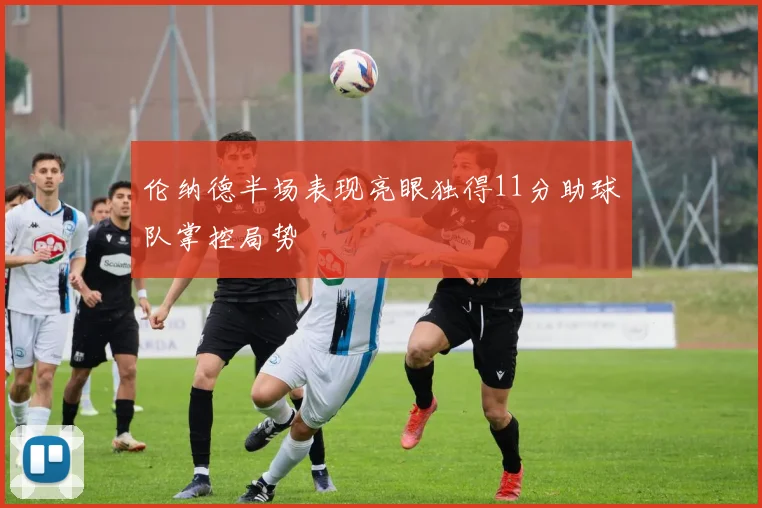 伦纳德半场表现亮眼独得11分助球队掌控局势
