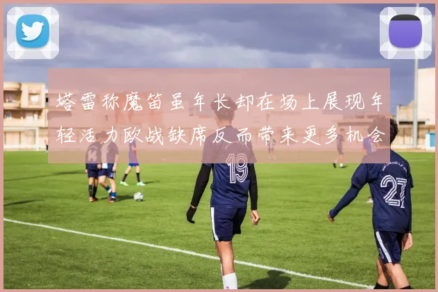 塔雷称魔笛虽年长却在场上展现年轻活力欧战缺席反而带来更多机会