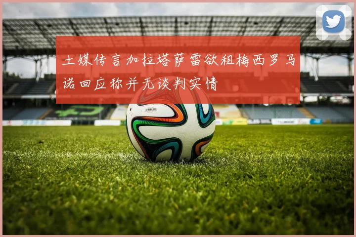土媒传言加拉塔萨雷欲租梅西罗马诺回应称并无谈判实情