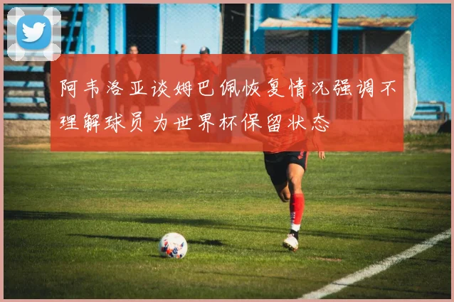 阿韦洛亚谈姆巴佩恢复情况强调不理解球员为世界杯保留状态
