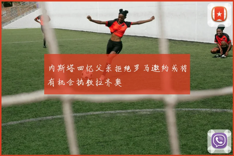 内斯塔回忆父亲拒绝罗马邀约或将有机会执教拉齐奥