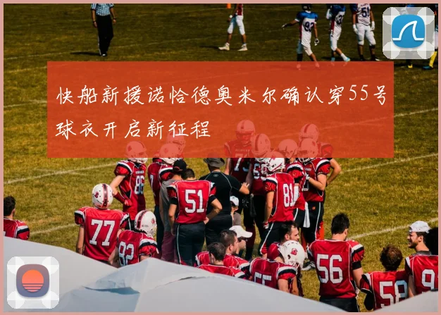 快船新援诺恰德奥米尔确认穿55号球衣开启新征程