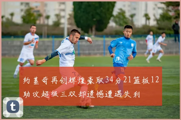 约基奇再创辉煌豪取34分21篮板12助攻超级三双却遗憾遭遇失利