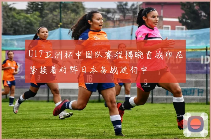 U17亚洲杯中国队赛程揭晓首战印尼紧接着对阵日本备战进行中