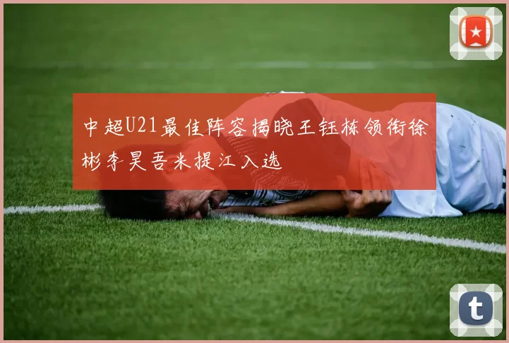 中超U21最佳阵容揭晓王钰栋领衔徐彬李昊吾米提江入选