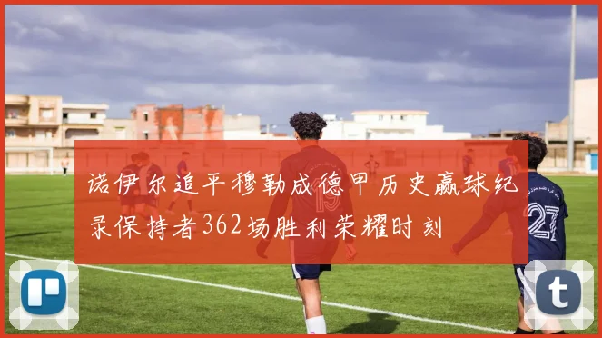 诺伊尔追平穆勒成德甲历史赢球纪录保持者362场胜利荣耀时刻