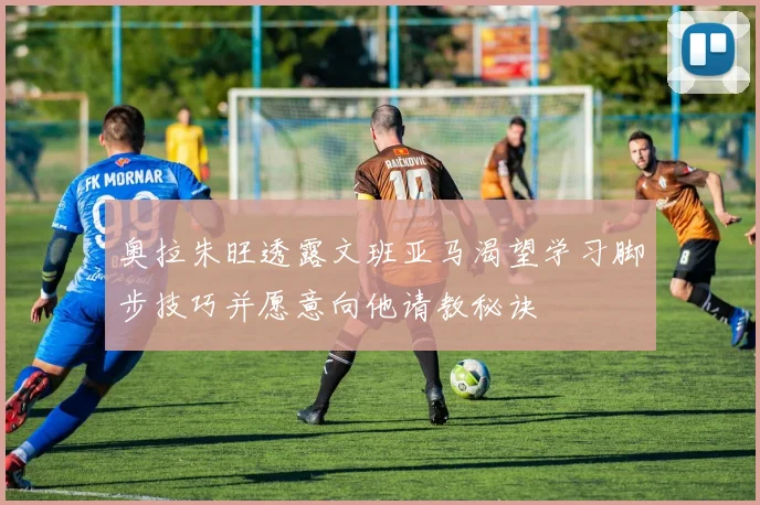 奥拉朱旺透露文班亚马渴望学习脚步技巧并愿意向他请教秘诀