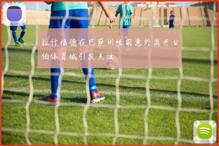拉什福德在巴萨训练前意外离开甘伯体育城引发关注