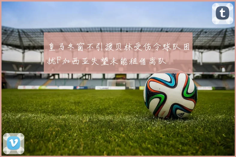 皇马冬窗不引援贝林受伤令球队困扰F加西亚失望未能租借离队