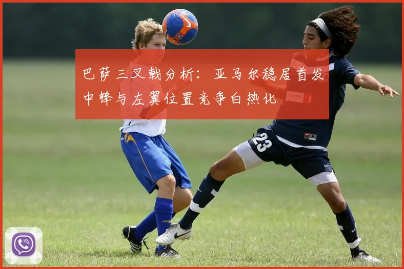 巴萨三叉戟分析：亚马尔稳居首发中锋与左翼位置竞争白热化