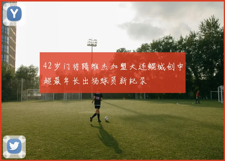 42岁门将隋维杰加盟大连鲲城创中超最年长出场球员新纪录