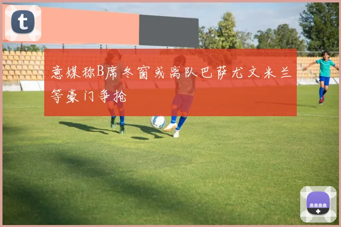 意媒称B席冬窗或离队巴萨尤文米兰等豪门争抢
