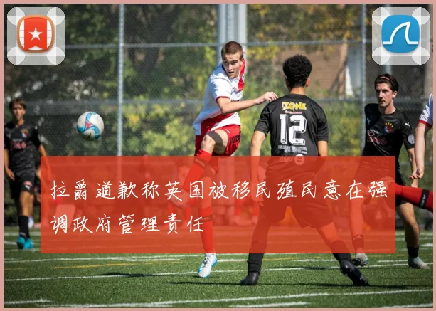 拉爵道歉称英国被移民殖民意在强调政府管理责任