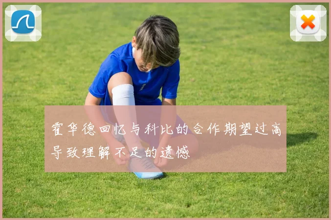 霍华德回忆与科比的合作期望过高导致理解不足的遗憾