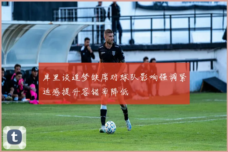 库里谈追梦缺席对球队影响强调紧迫感提升容错率降低
