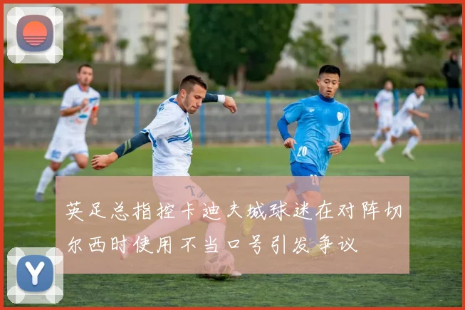 英足总指控卡迪夫城球迷在对阵切尔西时使用不当口号引发争议