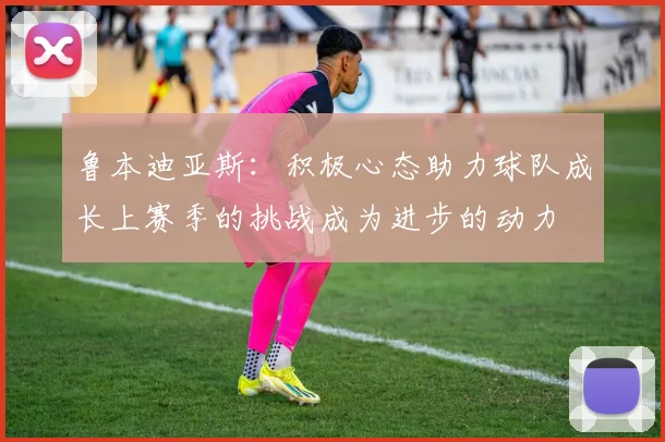鲁本迪亚斯：积极心态助力球队成长上赛季的挑战成为进步的动力