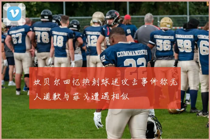 坎贝尔回忆热刺球迷攻击事件称无人道歉与菲戈遭遇相似