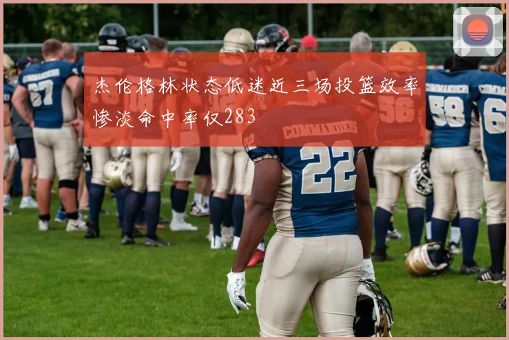 杰伦格林状态低迷近三场投篮效率惨淡命中率仅283