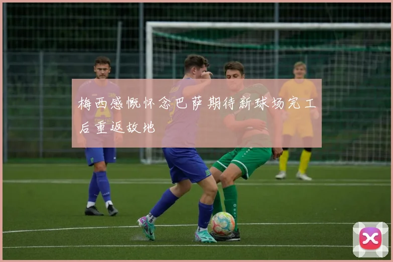 梅西感慨怀念巴萨期待新球场完工后重返故地