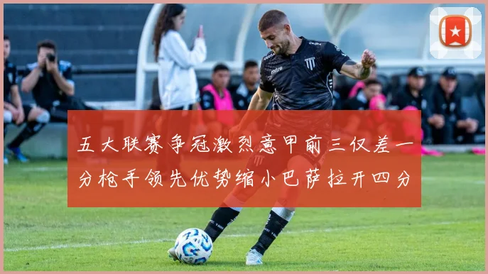 五大联赛争冠激烈意甲前三仅差一分枪手领先优势缩小巴萨拉开四分差距